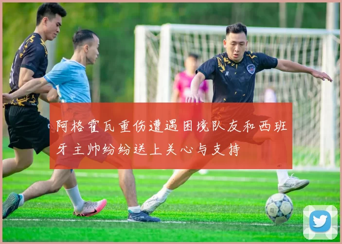 阿格霍瓦重伤遭遇困境队友和西班牙主帅纷纷送上关心与支持