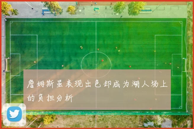 詹姆斯虽表现出色却成为湖人场上的负担分析