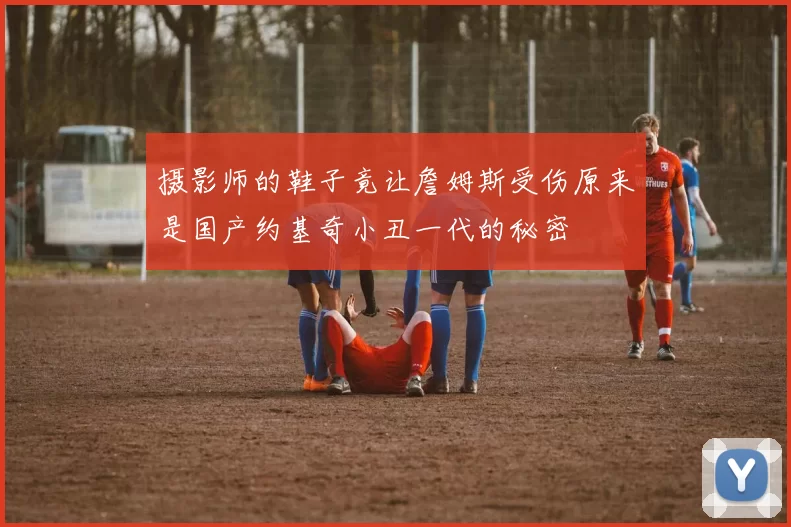摄影师的鞋子竟让詹姆斯受伤原来是国产约基奇小丑一代的秘密