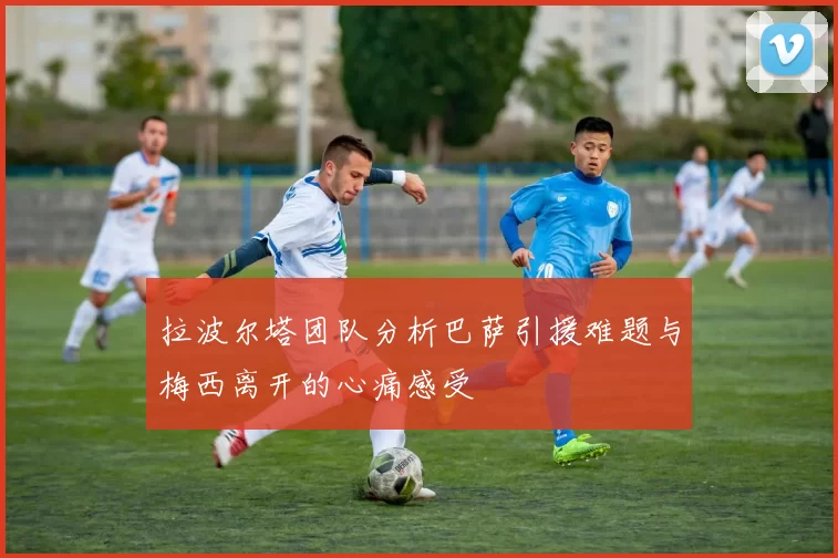 拉波尔塔团队分析巴萨引援难题与梅西离开的心痛感受