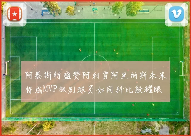 阿泰斯特盛赞阿利贾阿里纳斯未来将成MVP级别球员如同科比般耀眼
