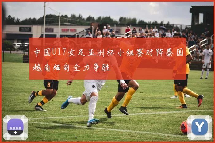 中国U17女足亚洲杯小组赛对阵泰国越南缅甸全力争胜