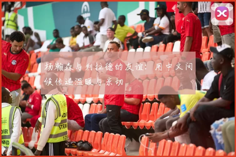 杨瀚森与利拉德的友谊：用中文问候传递温暖与亲切