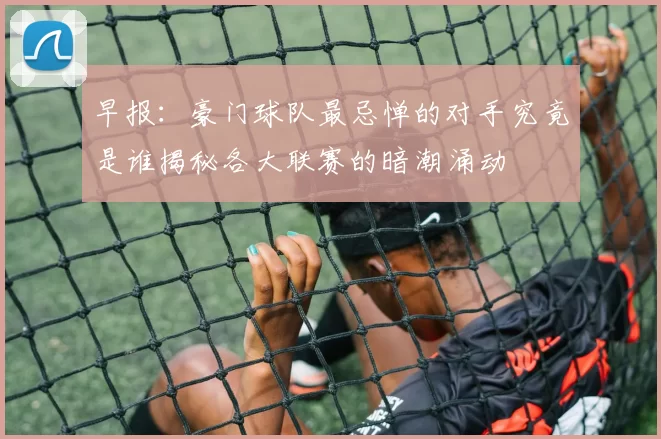 早报：豪门球队最忌惮的对手究竟是谁揭秘各大联赛的暗潮涌动