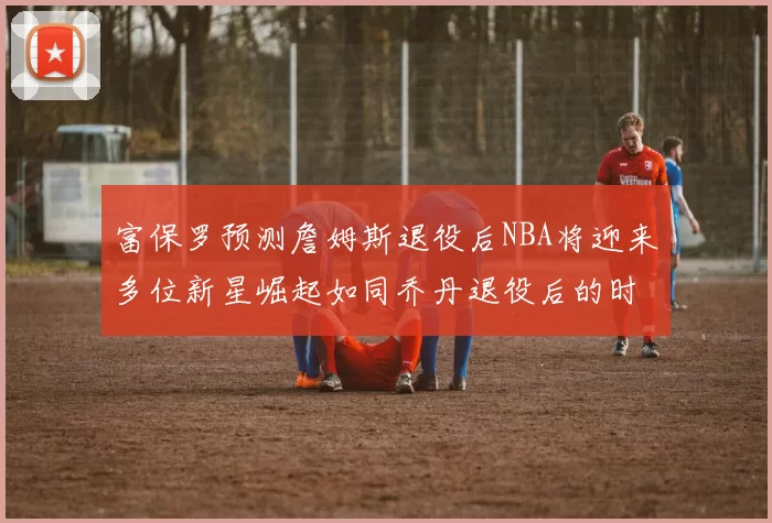 富保罗预测詹姆斯退役后NBA将迎来多位新星崛起如同乔丹退役后的时代