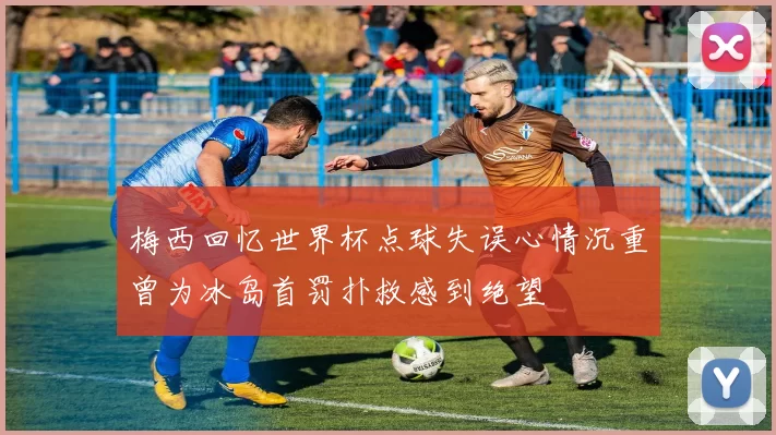梅西回忆世界杯点球失误心情沉重曾为冰岛首罚扑救感到绝望