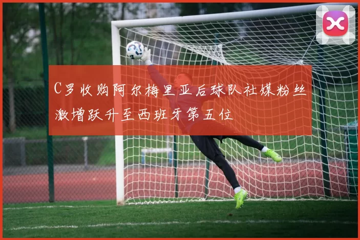 C罗收购阿尔梅里亚后球队社媒粉丝激增跃升至西班牙第五位