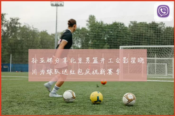 孙亚辉分享北京男篮开工合影翟晓川为球队送红包庆祝新赛季