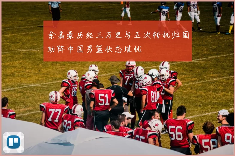 余嘉豪历经三万里与五次转机归国助阵中国男篮状态堪忧
