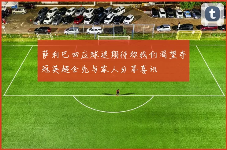 萨利巴回应球迷期待称我们渴望夺冠英超会先与家人分享喜讯