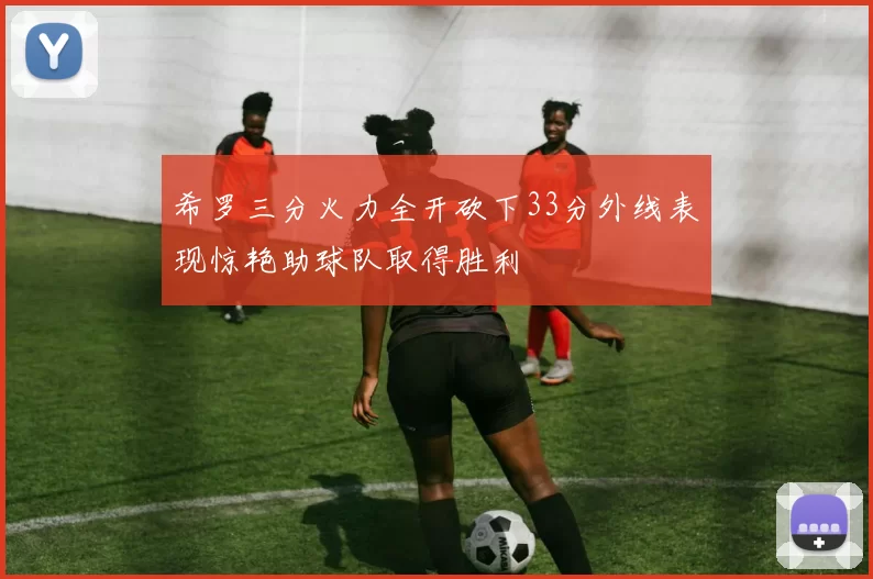 希罗三分火力全开砍下33分外线表现惊艳助球队取得胜利