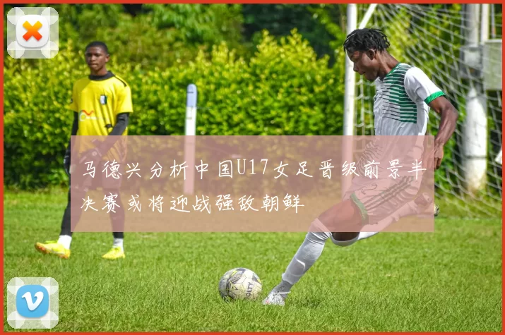 马德兴分析中国U17女足晋级前景半决赛或将迎战强敌朝鲜