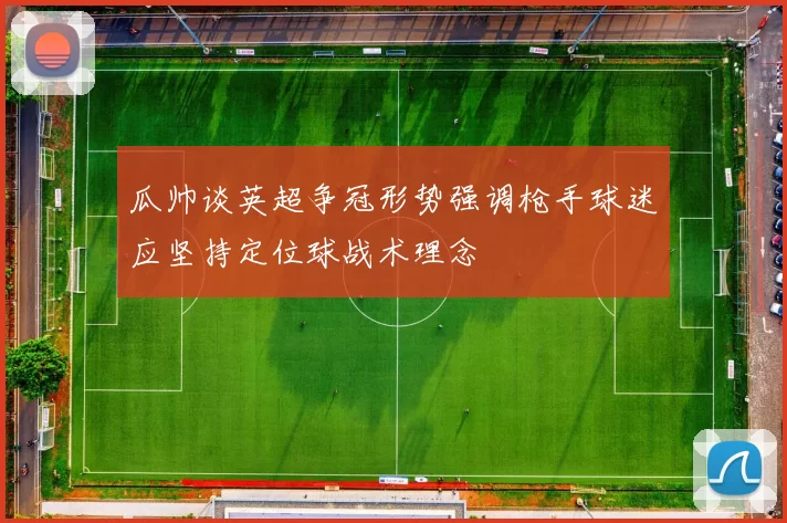 瓜帅谈英超争冠形势强调枪手球迷应坚持定位球战术理念