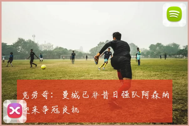 克劳奇：曼城已非昔日强队阿森纳迎来争冠良机