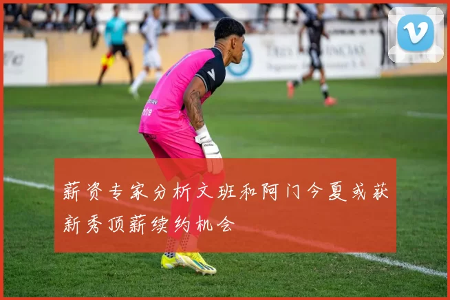 薪资专家分析文班和阿门今夏或获新秀顶薪续约机会