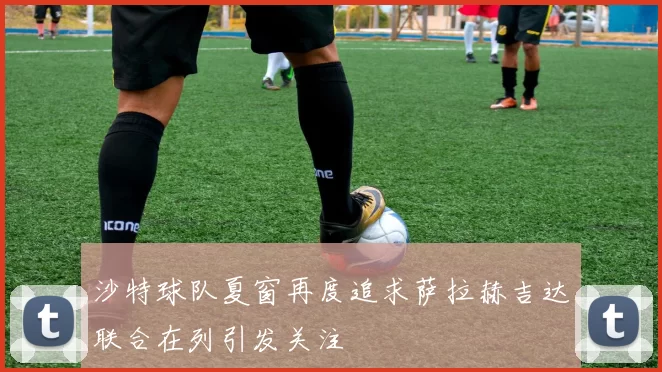沙特球队夏窗再度追求萨拉赫吉达联合在列引发关注