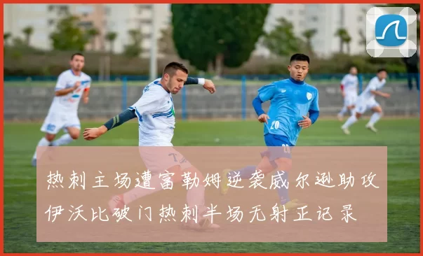 热刺主场遭富勒姆逆袭威尔逊助攻伊沃比破门热刺半场无射正记录