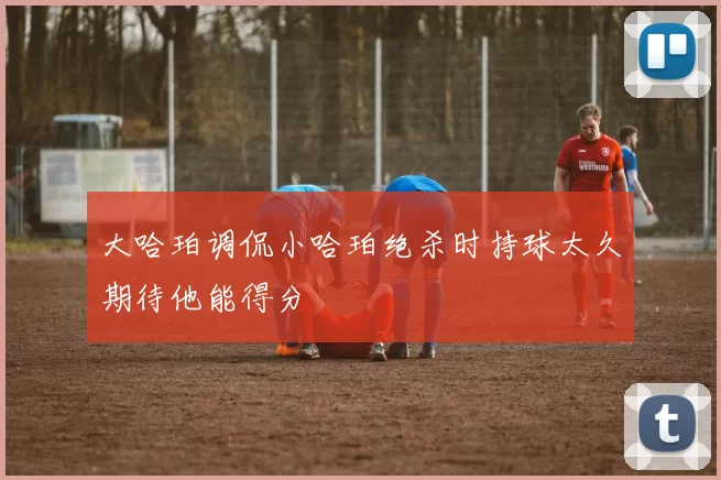 大哈珀调侃小哈珀绝杀时持球太久期待他能得分