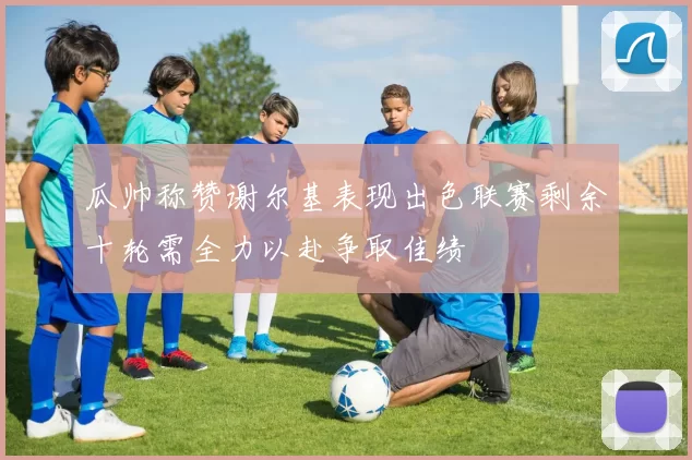 瓜帅称赞谢尔基表现出色联赛剩余十轮需全力以赴争取佳绩