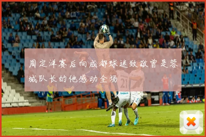 周定洋赛后向成都球迷致敬曾是蓉城队长的他感动全场