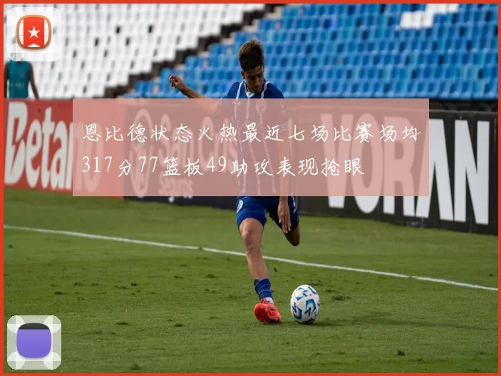 恩比德状态火热最近七场比赛场均317分77篮板49助攻表现抢眼