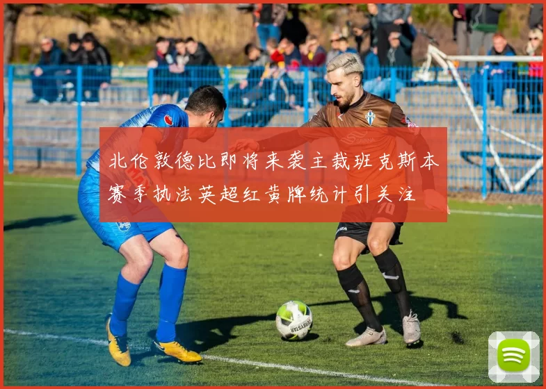 北伦敦德比即将来袭主裁班克斯本赛季执法英超红黄牌统计引关注