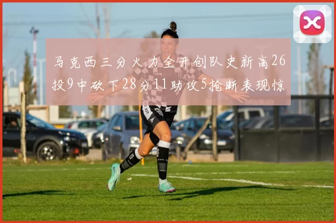 马克西三分火力全开创队史新高26投9中砍下28分11助攻5抢断表现惊艳