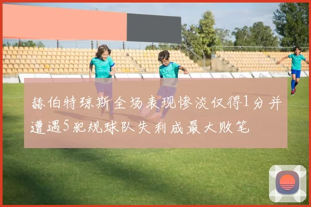 赫伯特琼斯全场表现惨淡仅得1分并遭遇5犯规球队失利成最大败笔