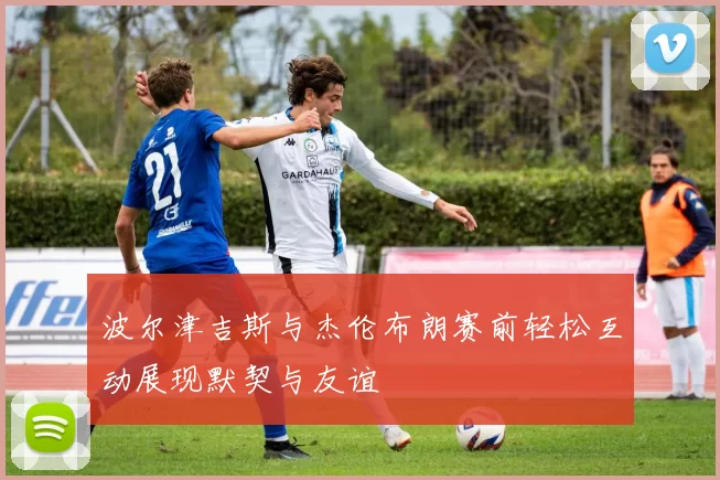 波尔津吉斯与杰伦布朗赛前轻松互动展现默契与友谊