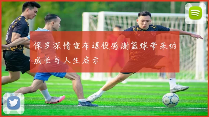 保罗深情宣布退役感谢篮球带来的成长与人生启示